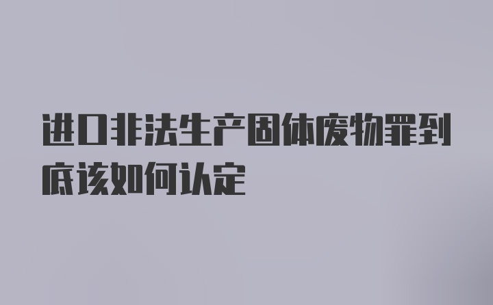 进口非法生产固体废物罪到底该如何认定