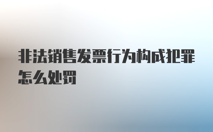 非法销售发票行为构成犯罪怎么处罚