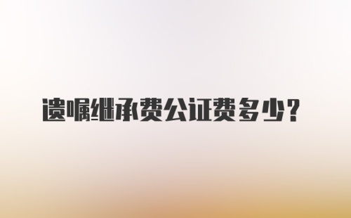 遗嘱继承费公证费多少?