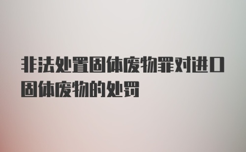 非法处置固体废物罪对进口固体废物的处罚