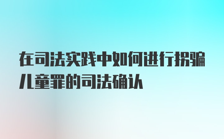 在司法实践中如何进行拐骗儿童罪的司法确认