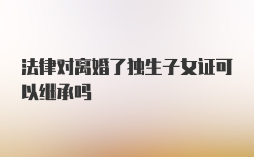 法律对离婚了独生子女证可以继承吗