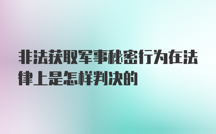 非法获取军事秘密行为在法律上是怎样判决的