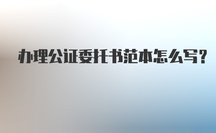 办理公证委托书范本怎么写？