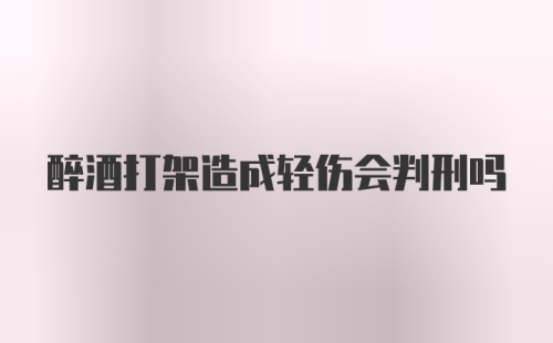 醉酒打架造成轻伤会判刑吗