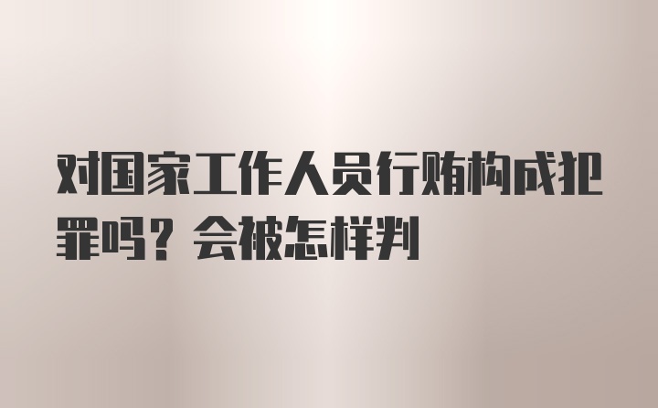 对国家工作人员行贿构成犯罪吗？会被怎样判