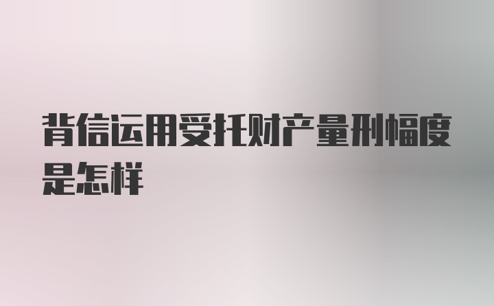 背信运用受托财产量刑幅度是怎样