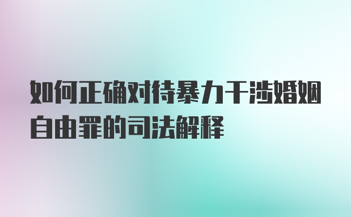 如何正确对待暴力干涉婚姻自由罪的司法解释