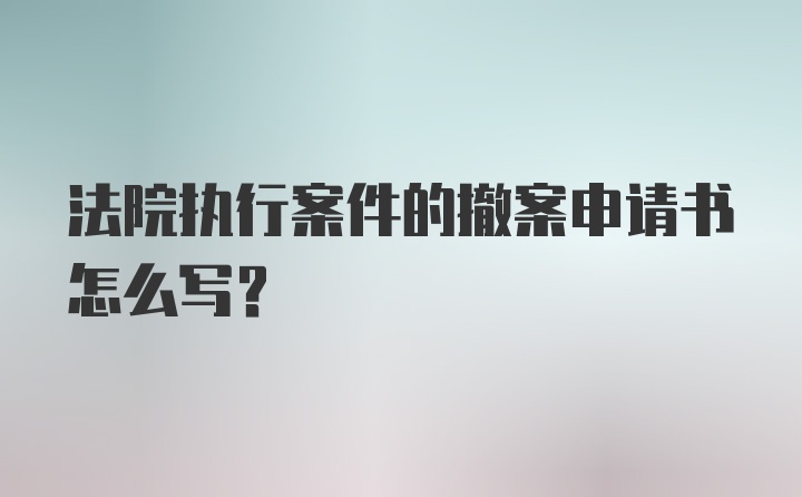 法院执行案件的撤案申请书怎么写?