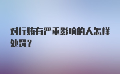 对行贿有严重影响的人怎样处罚？