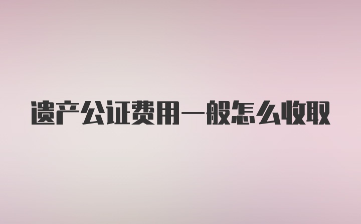 遗产公证费用一般怎么收取