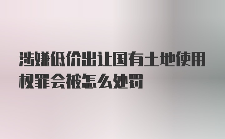 涉嫌低价出让国有土地使用权罪会被怎么处罚