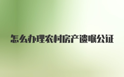 怎么办理农村房产遗嘱公证