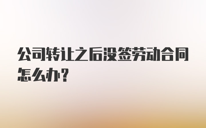 公司转让之后没签劳动合同怎么办？