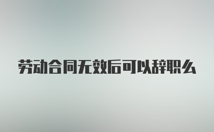 劳动合同无效后可以辞职么