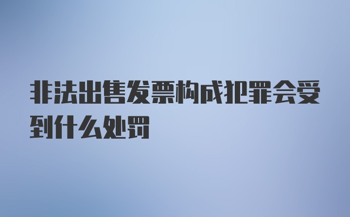 非法出售发票构成犯罪会受到什么处罚