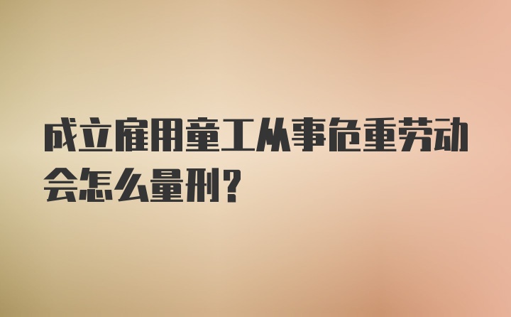 成立雇用童工从事危重劳动会怎么量刑？