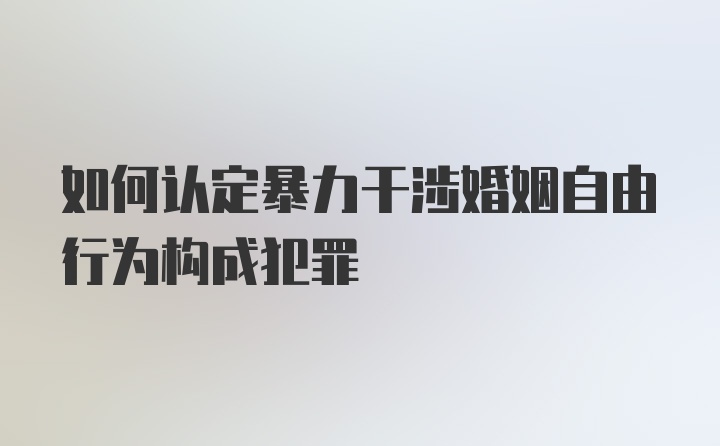 如何认定暴力干涉婚姻自由行为构成犯罪