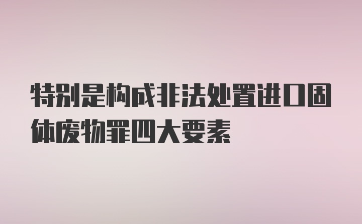 特别是构成非法处置进口固体废物罪四大要素