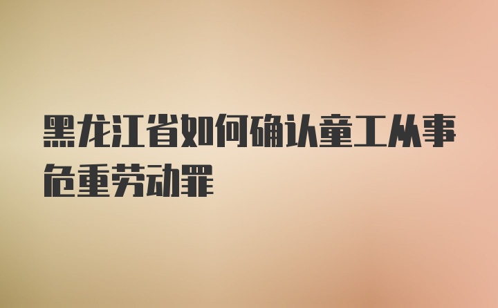 黑龙江省如何确认童工从事危重劳动罪