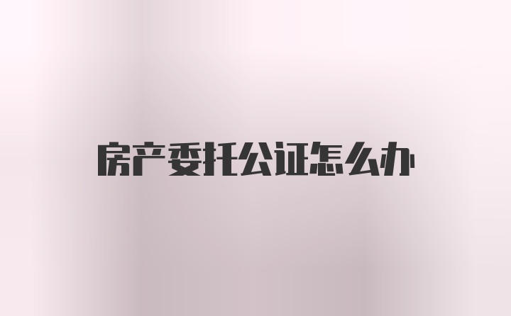 房产委托公证怎么办