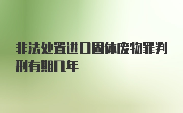 非法处置进口固体废物罪判刑有期几年