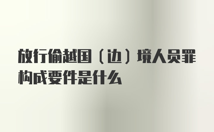 放行偷越国（边）境人员罪构成要件是什么