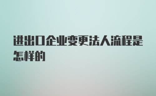 进出口企业变更法人流程是怎样的