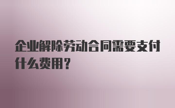 企业解除劳动合同需要支付什么费用?