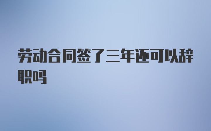 劳动合同签了三年还可以辞职吗