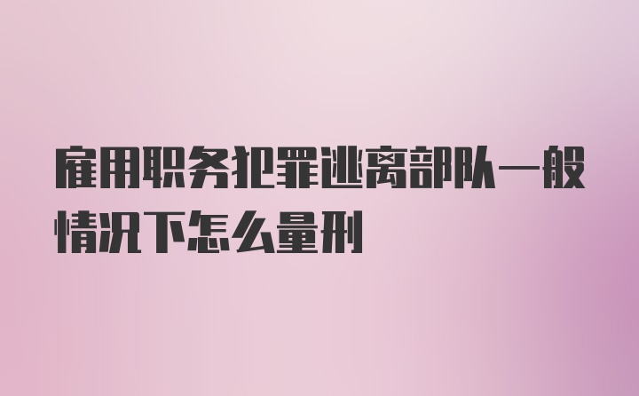 雇用职务犯罪逃离部队一般情况下怎么量刑