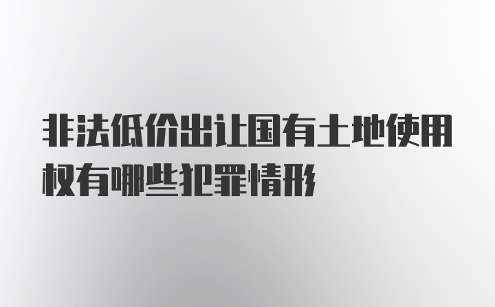 非法低价出让国有土地使用权有哪些犯罪情形