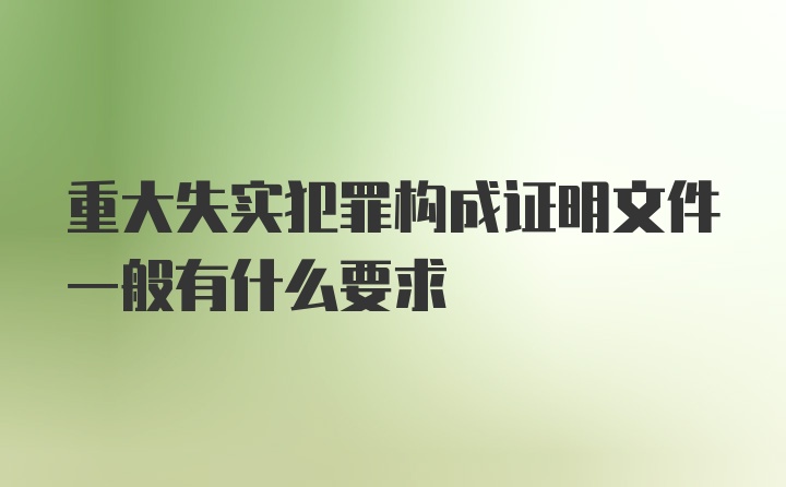 重大失实犯罪构成证明文件一般有什么要求