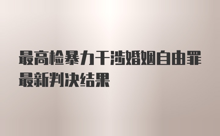 最高检暴力干涉婚姻自由罪最新判决结果