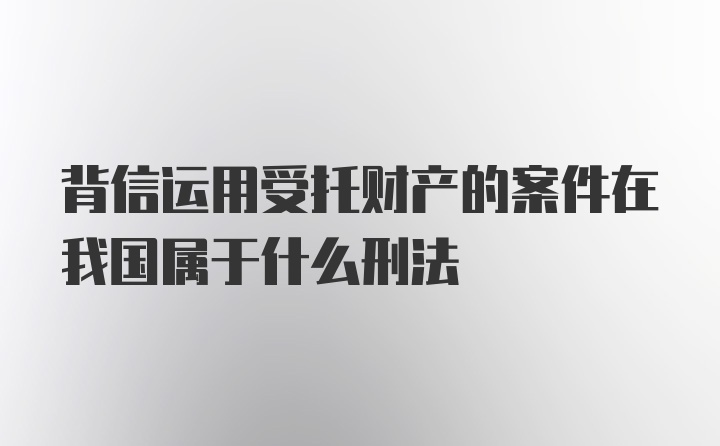 背信运用受托财产的案件在我国属于什么刑法