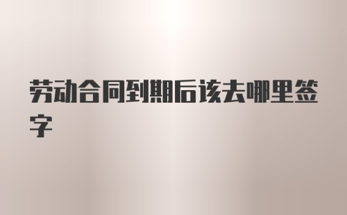 劳动合同到期后该去哪里签字