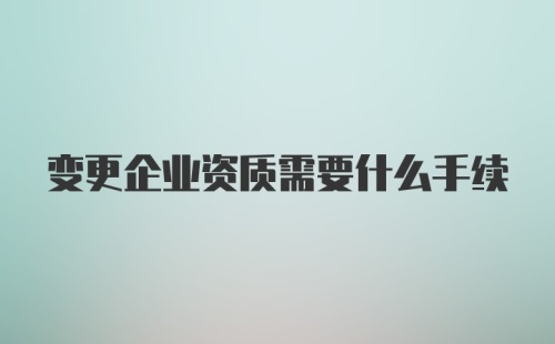 变更企业资质需要什么手续