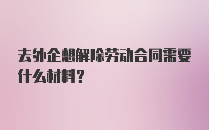 去外企想解除劳动合同需要什么材料？