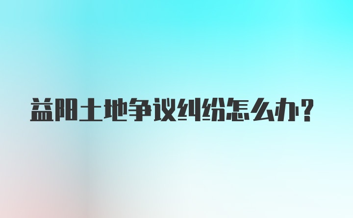 益阳土地争议纠纷怎么办？