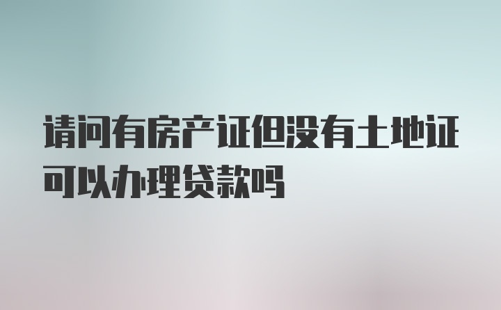 请问有房产证但没有土地证可以办理贷款吗