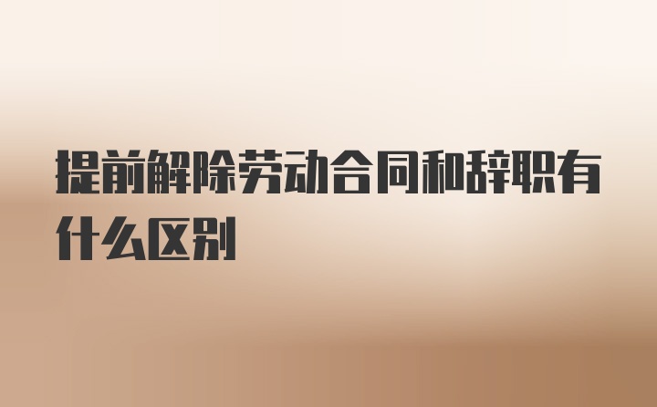 提前解除劳动合同和辞职有什么区别