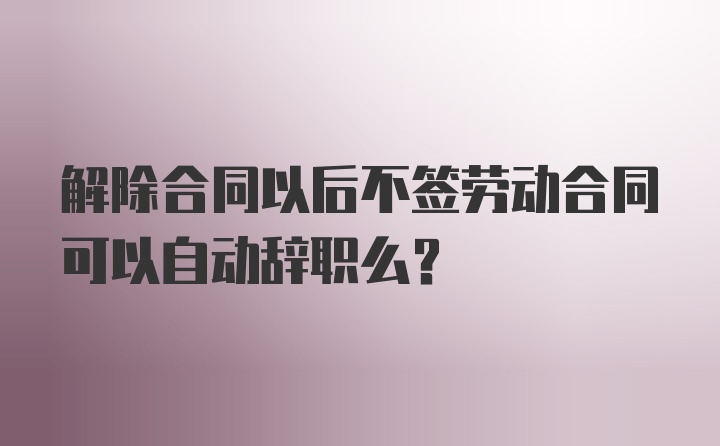 解除合同以后不签劳动合同可以自动辞职么？