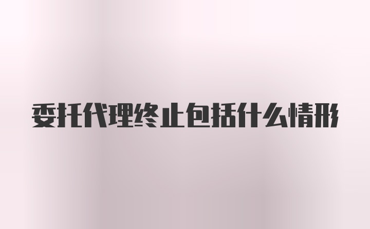 委托代理终止包括什么情形