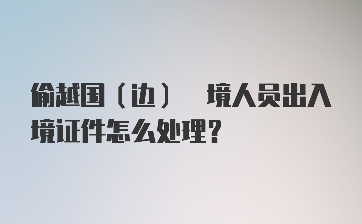 偷越国(边) 境人员出入境证件怎么处理?