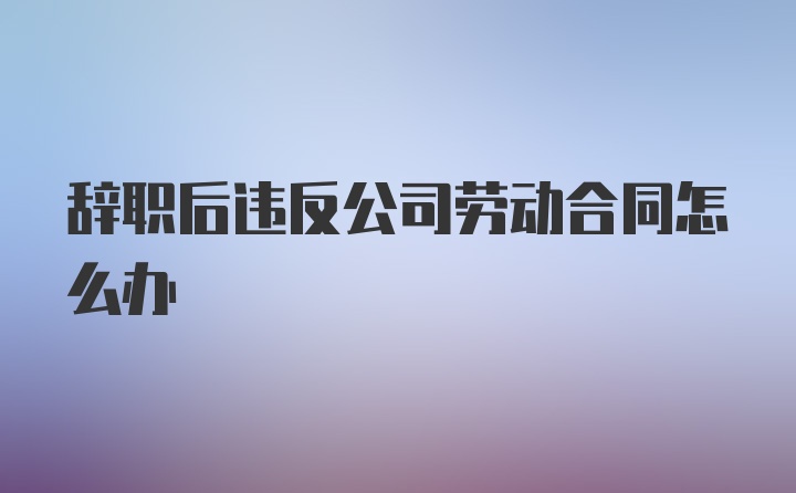 辞职后违反公司劳动合同怎么办