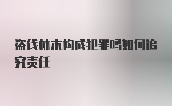 盗伐林木构成犯罪吗如何追究责任