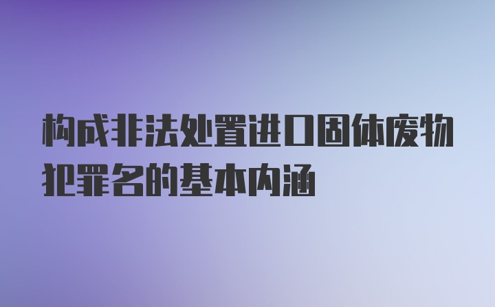 构成非法处置进口固体废物犯罪名的基本内涵