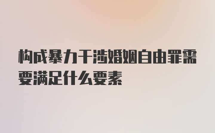 构成暴力干涉婚姻自由罪需要满足什么要素