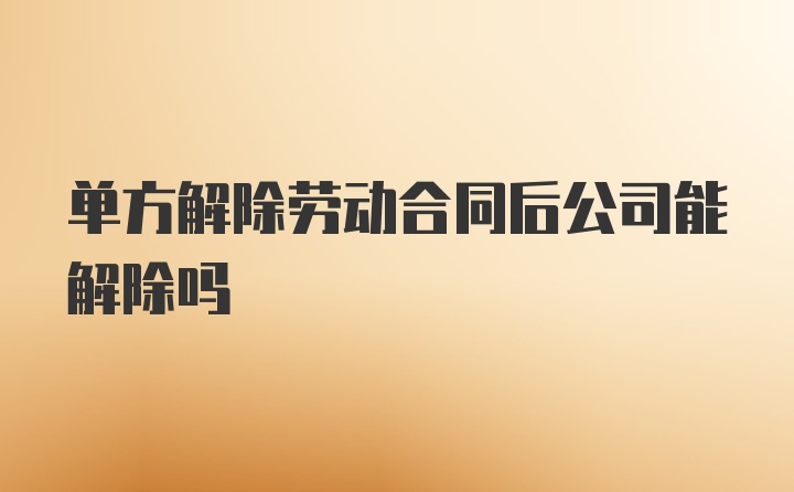 单方解除劳动合同后公司能解除吗