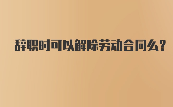 辞职时可以解除劳动合同么？